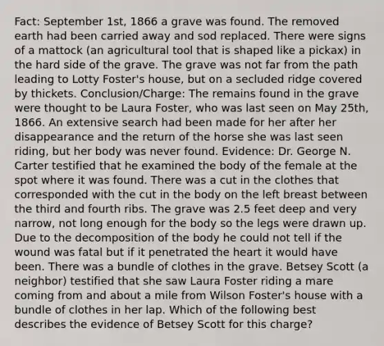 Fact: September 1st, 1866 a grave was found. The removed earth had been carried away and sod replaced. There were signs of a mattock (an agricultural tool that is shaped like a pickax) in the hard side of the grave. The grave was not far from the path leading to Lotty Foster's house, but on a secluded ridge covered by thickets. Conclusion/Charge: The remains found in the grave were thought to be Laura Foster, who was last seen on May 25th, 1866. An extensive search had been made for her after her disappearance and the return of the horse she was last seen riding, but her body was never found. Evidence: Dr. George N. Carter testified that he examined the body of the female at the spot where it was found. There was a cut in the clothes that corresponded with the cut in the body on the left breast between the third and fourth ribs. The grave was 2.5 feet deep and very narrow, not long enough for the body so the legs were drawn up. Due to the decomposition of the body he could not tell if the wound was fatal but if it penetrated the heart it would have been. There was a bundle of clothes in the grave. Betsey Scott (a neighbor) testified that she saw Laura Foster riding a mare coming from and about a mile from Wilson Foster's house with a bundle of clothes in her lap. Which of the following best describes the evidence of Betsey Scott for this charge?