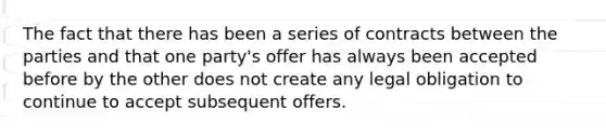 ​The fact that there has been a series of contracts between the parties and that one party's offer has always been accepted before by the other does not create any legal obligation to continue to accept subsequent offers.