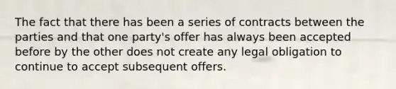 The fact that there has been a series of contracts between the parties and that one party's offer has always been accepted before by the other does not create any legal obligation to continue to accept subsequent offers.