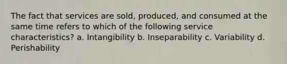 The fact that services are sold, produced, and consumed at the same time refers to which of the following service characteristics? a. Intangibility b. Inseparability c. Variability d. Perishability