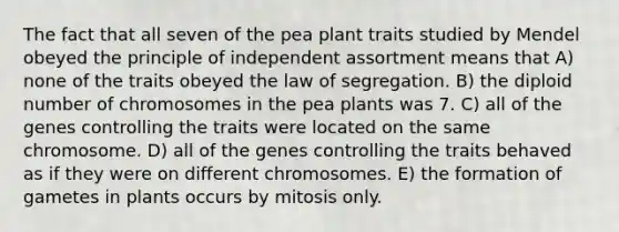 The fact that all seven of the pea plant traits studied by Mendel obeyed the principle of independent assortment means that A) none of the traits obeyed the law of segregation. B) the diploid number of chromosomes in the pea plants was 7. C) all of the genes controlling the traits were located on the same chromosome. D) all of the genes controlling the traits behaved as if they were on different chromosomes. E) the formation of gametes in plants occurs by mitosis only.