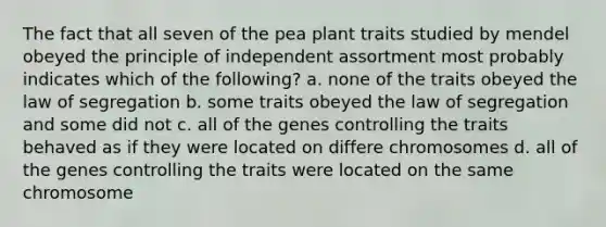 The fact that all seven of the pea plant traits studied by mendel obeyed the principle of independent assortment most probably indicates which of the following? a. none of the traits obeyed the law of segregation b. some traits obeyed the law of segregation and some did not c. all of the genes controlling the traits behaved as if they were located on differe chromosomes d. all of the genes controlling the traits were located on the same chromosome