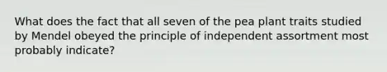 What does the fact that all seven of the pea plant traits studied by Mendel obeyed the principle of independent assortment most probably indicate?