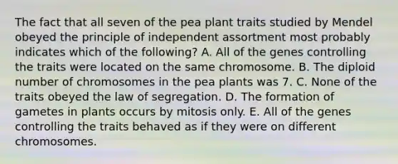 The fact that all seven of the pea plant traits studied by Mendel obeyed the principle of independent assortment most probably indicates which of the following? A. All of the genes controlling the traits were located on the same chromosome. B. The diploid number of chromosomes in the pea plants was 7. C. None of the traits obeyed the law of segregation. D. The formation of gametes in plants occurs by mitosis only. E. All of the genes controlling the traits behaved as if they were on different chromosomes.