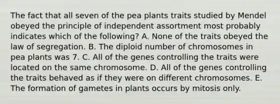 The fact that all seven of the pea plants traits studied by Mendel obeyed the principle of independent assortment most probably indicates which of the following? A. None of the traits obeyed the law of segregation. B. The diploid number of chromosomes in pea plants was 7. C. All of the genes controlling the traits were located on the same chromosome. D. All of the genes controlling the traits behaved as if they were on different chromosomes. E. The formation of gametes in plants occurs by mitosis only.