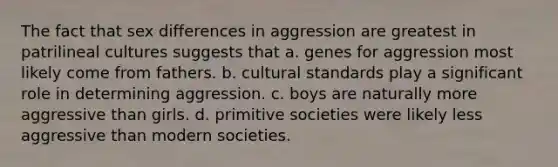 The fact that sex differences in aggression are greatest in patrilineal cultures suggests that a. genes for aggression most likely come from fathers. b. cultural standards play a significant role in determining aggression. c. boys are naturally more aggressive than girls. d. primitive societies were likely less aggressive than modern societies.