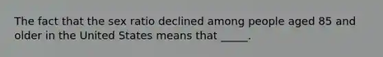 The fact that the sex ratio declined among people aged 85 and older in the United States means that _____.