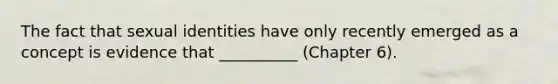 The fact that sexual identities have only recently emerged as a concept is evidence that __________ (Chapter 6).