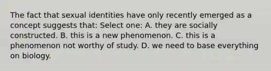 The fact that sexual identities have only recently emerged as a concept suggests that: Select one: A. they are socially constructed. B. this is a new phenomenon. C. this is a phenomenon not worthy of study. D. we need to base everything on biology.