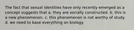 The fact that sexual identities have only recently emerged as a concept suggests that a. they are socially constructed. b. this is a new phenomenon. c. this phenomenon is not worthy of study. d. we need to base everything on biology.