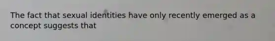 The fact that sexual identities have only recently emerged as a concept suggests that