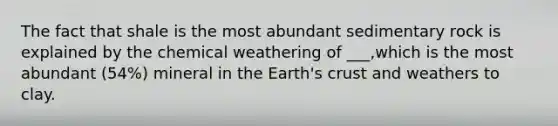 The fact that shale is the most abundant sedimentary rock is explained by the chemical weathering of ___,which is the most abundant (54%) mineral in the Earth's crust and weathers to clay.