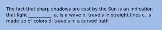 The fact that sharp shadows are cast by the Sun is an indication that light __________. a. is a wave b. travels in straight lines c. is made up of colors d. travels in a curved path