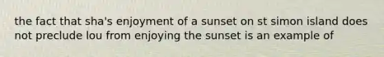 the fact that sha's enjoyment of a sunset on st simon island does not preclude lou from enjoying the sunset is an example of