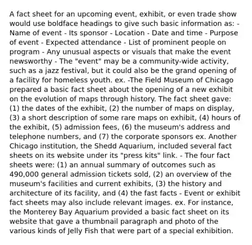 A fact sheet for an upcoming event, exhibit, or even trade show would use boldface headings to give such basic information as: - Name of event - Its sponsor - Location - Date and time - Purpose of event - Expected attendance - List of prominent people on program - Any unusual aspects or visuals that make the event newsworthy - The "event" may be a community-wide activity, such as a jazz festival, but it could also be the grand opening of a facility for homeless youth. ex. -The Field Museum of Chicago prepared a basic fact sheet about the opening of a new exhibit on the evolution of maps through history. The fact sheet gave: (1) the dates of the exhibit, (2) the number of maps on display, (3) a short description of some rare maps on exhibit, (4) hours of the exhibit, (5) admission fees, (6) the museum's address and telephone numbers, and (7) the corporate sponsors ex. Another Chicago institution, the Shedd Aquarium, included several fact sheets on its website under its "press kits" link. - The four fact sheets were: (1) an annual summary of outcomes such as 490,000 general admission tickets sold, (2) an overview of the museum's facilities and current exhibits, (3) the history and architecture of its facility, and (4) the fast facts - Event or exhibit fact sheets may also include relevant images. ex. For instance, the Monterey Bay Aquarium provided a basic fact sheet on its website that gave a thumbnail paragraph and photo of the various kinds of Jelly Fish that were part of a special exhibition.