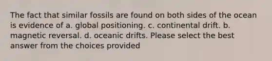 The fact that similar fossils are found on both sides of the ocean is evidence of a. global positioning. c. continental drift. b. magnetic reversal. d. oceanic drifts. Please select the best answer from the choices provided