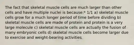 The fact that skeletal muscle cells are much larger than other cells and have multiple nuclei is because:* 1/1 a) skeletal muscle cells grow for a much longer period of time before dividing b) skeletal muscle cells are made of protein and protein is a very large molecule c) skeletal muscle cells are actually the fusion of many embryonic cells d) skeletal muscle cells become larger due to exercise and weight-bearing activities