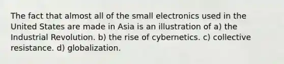 The fact that almost all of the small electronics used in the United States are made in Asia is an illustration of a) the Industrial Revolution. b) the rise of cybernetics. c) collective resistance. d) globalization.