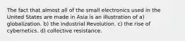 The fact that almost all of the small electronics used in the United States are made in Asia is an illustration of a) globalization. b) the Industrial Revolution. c) the rise of cybernetics. d) collective resistance.