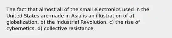 The fact that almost all of the small electronics used in the United States are made in Asia is an illustration of a) globalization. b) the Industrial Revolution. c) the rise of cybernetics. d) collective resistance.