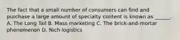 The fact that a small number of consumers can find and purchase a large amount of specialty content is known as ______. A. The Long Tail B. Mass marketing C. The brick-and-mortar phenomenon D. Nich logistics