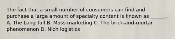 The fact that a small number of consumers can find and purchase a large amount of specialty content is known as ______. A. The Long Tail B. Mass marketing C. The brick-and-mortar phenomenon D. Nich logistics