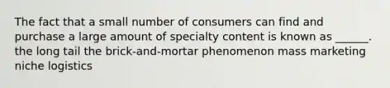 The fact that a small number of consumers can find and purchase a large amount of specialty content is known as ______. the long tail the brick-and-mortar phenomenon mass marketing niche logistics