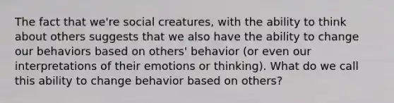 The fact that we're social creatures, with the ability to think about others suggests that we also have the ability to change our behaviors based on others' behavior (or even our interpretations of their emotions or thinking). What do we call this ability to change behavior based on others?