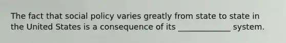 The fact that social policy varies greatly from state to state in the United States is a consequence of its _____________ system.