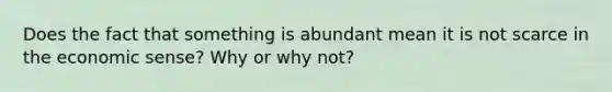 Does the fact that something is abundant mean it is not scarce in the economic sense? Why or why not?