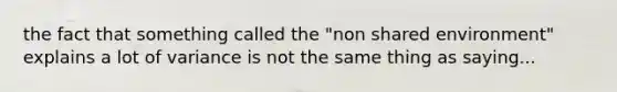 the fact that something called the "non shared environment" explains a lot of variance is not the same thing as saying...