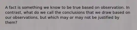 A fact is something we know to be true based on observation. In contrast, what do we call the conclusions that we draw based on our observations, but which may or may not be justified by them?