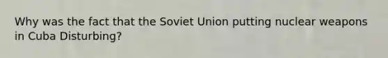 Why was the fact that the Soviet Union putting nuclear weapons in Cuba Disturbing?