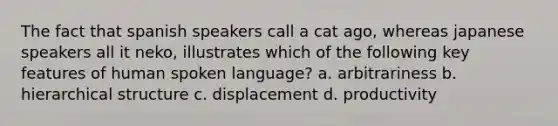 The fact that spanish speakers call a cat ago, whereas japanese speakers all it neko, illustrates which of the following key features of human spoken language? a. arbitrariness b. hierarchical structure c. displacement d. productivity