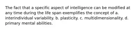 The fact that a specific aspect of intelligence can be modified at any time during the life span exemplifies the concept of a. interindividual variability. b. plasticity. c. multidimensionality. d. primary mental abilities.