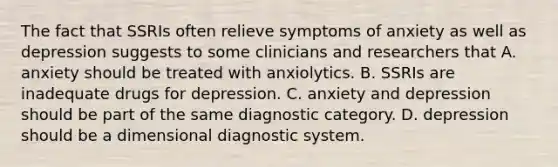 The fact that SSRIs often relieve symptoms of anxiety as well as depression suggests to some clinicians and researchers that A. anxiety should be treated with anxiolytics. B. SSRIs are inadequate drugs for depression. C. anxiety and depression should be part of the same diagnostic category. D. depression should be a dimensional diagnostic system.