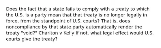 Does the fact that a state fails to comply with a treaty to which the U.S. is a party mean that that treaty is no longer legally in force, from the standpoint of U.S. courts? That is, does noncompliance by that state party automatically render the treaty "void?" Charlton v Kelly If not, what legal effect would U.S. courts give the treaty?