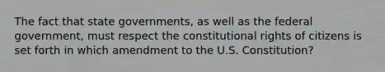 The fact that state governments, as well as the federal government, must respect the constitutional rights of citizens is set forth in which amendment to the U.S. Constitution?