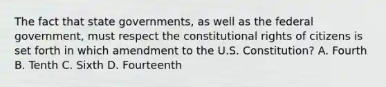 The fact that state governments, as well as the federal government, must respect the constitutional rights of citizens is set forth in which amendment to the U.S. Constitution? A. Fourth B. Tenth C. Sixth D. Fourteenth