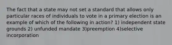 The fact that a state may not set a standard that allows only particular races of individuals to vote in a <a href='https://www.questionai.com/knowledge/kDurPfWGmk-primary-election' class='anchor-knowledge'>primary election</a> is an example of which of the following in action? 1) independent state grounds 2) unfunded mandate 3)preemption 4)selective incorporation