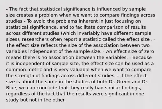 - The fact that statistical significance is influenced by sample size creates a problem when we want to compare findings across studies - To avoid the problems inherent in just focusing on statistical significance, and to facilitate comparison of results across different studies (which invariably have different sample sizes), researchers often report a statistic called the effect size . - The effect size reflects the size of the association between two variables independent of the sample size. - An effect size of zero means there is no association between the variables. - Because it is independent of sample size, the effect size can be used as a common metric and is very valuable when we want to compare the strength of findings across different studies. - If the effect size is about the same in the studies of both Dr. Green and Dr. Blue, we can conclude that they really had similar findings, regardless of the fact that the results were significant in one study but not in the other.