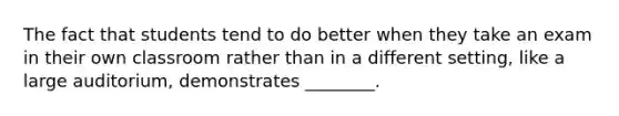 The fact that students tend to do better when they take an exam in their own classroom rather than in a different setting, like a large auditorium, demonstrates ________.