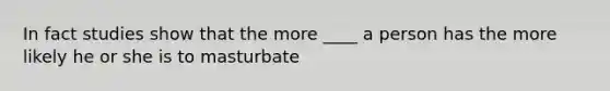 In fact studies show that the more ____ a person has the more likely he or she is to masturbate