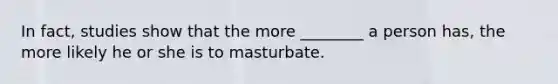 In fact, studies show that the more ________ a person has, the more likely he or she is to masturbate.