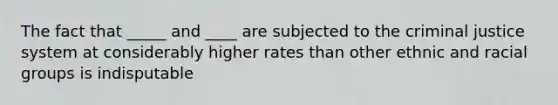 The fact that _____ and ____ are subjected to the criminal justice system at considerably higher rates than other ethnic and racial groups is indisputable