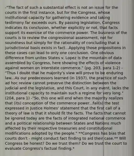 -"The fact of such a substantial effect is not an issue for the courts in the first instance, but for the Congress, whose institutional capacity for gathering evidence and taking testimony far exceeds ours. By passing legislation, Congress indicates its conclusion, whether explicitly or not, that facts support its exercise of the commerce power. The business of the courts is to review the congressional assessment, not for soundness but simply for the rationality of concluding that a jurisdictional basis exists in fact...Applying those propositions in these cases can lead to only one conclusion. One obvious difference from unites States v. Lopez is the mountain of data assembled by Congress, here showing the effects of violence against women on interstate commerce." (pg. 203, para 1-2) -"Thus I doubt that he majority's view will prove to be enduring law...As our predecessors learned (in 1937), the practice of such ad hoc review cannot preserve the distinction between the judicial and the legislative, and this Court, in any event, lacks the institutional capacity to maintain such a regime for very long." (204, para 1) -"So, this one will end when the majority realizes that (its) conception of the commerce power...fail(s) the test expressed in Justice Holmes' statement that the first call of a theory of law is that it should fit the facts. The facts that cannot be ignored today are the facts of integrated national commerce and a political relationship between States and Nations much affected by their respective treasuries and constitutional modifications adopted by the people." **Congress has bias that courts don't - might conduct fact finding to aid their case.** Will Congress be honest? Do we trust them? Do we trust the court to evaluate Congress's factual finding.*