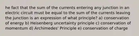 he fact that the sum of the currents entering any junction in an electric circuit must be equal to the sum of the currents leaving the junction is an expression of what principle? a) conservation of energy b) Heisenberg uncertainty principle c) conservation of momentum d) Archimedes' Principle e) conservation of charge