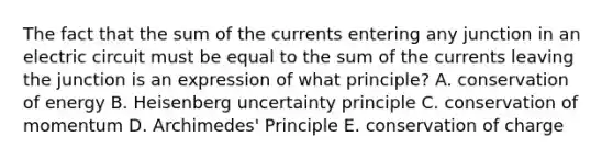 The fact that the sum of the currents entering any junction in an electric circuit must be equal to the sum of the currents leaving the junction is an expression of what principle? A. conservation of energy B. Heisenberg uncertainty principle C. conservation of momentum D. Archimedes' Principle E. conservation of charge