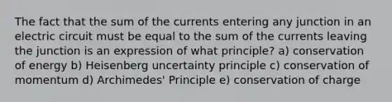 The fact that the sum of the currents entering any junction in an electric circuit must be equal to the sum of the currents leaving the junction is an expression of what principle? a) conservation of energy b) Heisenberg uncertainty principle c) conservation of momentum d) Archimedes' Principle e) conservation of charge