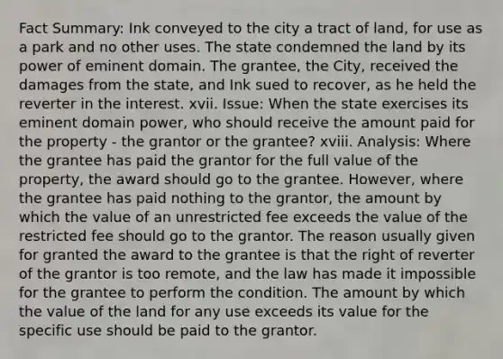 Fact Summary: Ink conveyed to the city a tract of land, for use as a park and no other uses. The state condemned the land by its power of eminent domain. The grantee, the City, received the damages from the state, and Ink sued to recover, as he held the reverter in the interest. xvii. Issue: When the state exercises its eminent domain power, who should receive the amount paid for the property - the grantor or the grantee? xviii. Analysis: Where the grantee has paid the grantor for the full value of the property, the award should go to the grantee. However, where the grantee has paid nothing to the grantor, the amount by which the value of an unrestricted fee exceeds the value of the restricted fee should go to the grantor. The reason usually given for granted the award to the grantee is that the right of reverter of the grantor is too remote, and the law has made it impossible for the grantee to perform the condition. The amount by which the value of the land for any use exceeds its value for the specific use should be paid to the grantor.